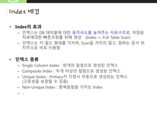 MongoDB
Index 배경
• Index의 효과
– 인덱스는 DB 테이블에 대한 동작속도를 높여주는 자료구조로, 저장된
자료에대한 빠른조회를 위해 생성 (Index ↔ Full Table Scan)
– 인덱스는 키-필드 형태를 가지며, Scan을 거치지 않고, 원하는 문서 위
치주소로 바로 이동함
 