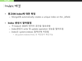 MongoDB
Index 배경
• 몽고DB Index에 대한 특징
– MongoDB automatically creates a unique index on the _idfield.
• Index 생성시 알아둘점
– 각 Index는 8KB의 데이터 공간을 필요로함
– Index생성시 write 및 update operation 성능을 떨어뜨림
– Index는 system.indexes 컬렉션에 저장됨
• db.system.indexes.find() 로 색인된키 확인가능
 