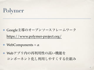 Polymer
✤ Google主導のオープンソースフレームワーク 
https://www.polymer-project.org/
✤ WebComponents + α
✤ Webアプリ内の再利用性の高い機能を 
コンポーネント化し利用しやすくする仕組み
3
 