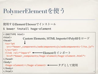 PolymerElementを使う
$ bower install hoge-element
<!DOCTYPE html>
<html>
<head>
<script
src=“bower_components/webcomponentsjs/webcomponents-lite.js”>
</script>
<link rel=“import”
href=“bower_components/hoge-element/hoge-element.html”>
</head>
<body>
<hoge-element></hoge-element>
</body>
</html>
使用するElementをbowerでインストール
タグとして使用
Custom Elements, HTML ImportsのPolyﬁllをロード
Elementをインポート
4
 