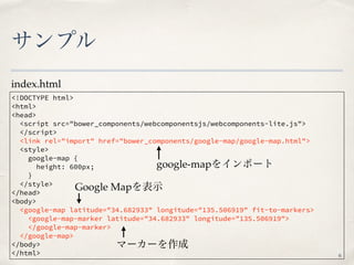 サンプル
<!DOCTYPE html>
<html>
<head>
<script src="bower_components/webcomponentsjs/webcomponents-lite.js">
</script>
<link rel="import" href="bower_components/google-map/google-map.html">
<style>
google-map {
height: 600px;
}
</style>
</head>
<body>
<google-map latitude="34.682933" longitude="135.506919" fit-to-markers>
<google-map-marker latitude="34.682933" longitude="135.506919">
</google-map-marker>
</google-map>
</body>
</html>
index.html
6
google-mapをインポート
Google Mapを表示
マーカーを作成
 
