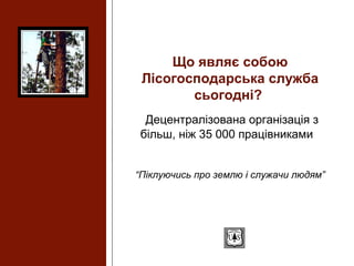 Що являє собою
Лісогосподарська служба
сьогодні?
Децентралізована організація з
більш, ніж 35 000 працівниками
“Піклуючись про землю і служачи людям”
 