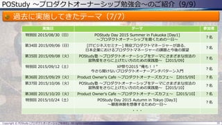 POStudy ～プロダクトオーナーシップ勉強会～のご紹介（9/9）
過去に実施してきたテーマ（7/7）
16Copyright © POStudy (プロダクトオーナーシップ勉強会). All rights reserved.
実施日 テーマ 参加者
特別回 2015/08/30（日） POStudy Day 2015 Summer in Fukuoka [Day1]
～プロダクトオーナーシップを磨くための一日～
？名
第34回 2015/09/06（日） [ITビジネスセミナー] 現役プロダクトマネージャーが語る、
日本企業におけるプロダクトマネージャーの課題と今後の展望
？名
第35回 2015/09/08（火） POStudy塾 ～プロダクトオーナーシップをテーマにさまざまな技法の
習熟度をさらに上げたい方のための実践塾～ 【2015/09】
？名
特別回 2015/09/12（土） XP祭り2015 “俺も！！”
今さら聞けないプロダクトオーナーアンチパターン入門
？名
第36回 2015/09/29（火） Product Owner's Cafe ～プロダクトオーナーズカフェ～ 【2015/09】 ？名
第37回 2015/10/06（火） POStudy塾 ～プロダクトオーナーシップをテーマにさまざまな技法の
習熟度をさらに上げたい方のための実践塾～ 【2015/10】
？名
第38回 2015/10/20（火） Product Owner's Cafe ～プロダクトオーナーズカフェ～ 【2015/10】 ？名
特別回 2015/10/24（土） POStudy Day 2015 Autumn in Tokyo [Day3]
～顧客体験を想像するための一日～
？名
・・・
 