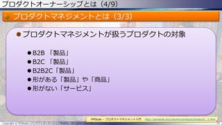 プロダクトオーナーシップとは（4/9）
プロダクトマネジメントとは（3/3）
 プロダクトマネジメントが扱うプロダクトの対象
 B2B 「製品」
 B2C 「製品」
 B2B2C「製品」
 形がある「製品」や「商品」
 形がない「サービス」
Copyright © POStudy (プロダクトオーナーシップ勉強会). All rights reserved. 28
PMStyle – プロダクトマネジメント入門 http://pmstyle.biz/column/product/product1_2.htm
 