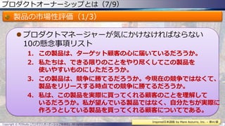 プロダクトオーナーシップとは（7/9）
製品の市場性評価（1/3）
 プロダクトマネージャーが気にかけなければならない
10の懸念事項リスト
1. この製品は、ターゲット顧客の心に届いているだろうか。
2. 私たちは、できる限りのことをやり尽くしてこの製品を
使いやすいものにしただろうか。
3. この製品は、競争に勝てるだろうか。今現在の競争ではなくて、
製品をリリースする時点での競争に勝てるだろうか。
4. 私は、この製品を実際に買ってくれる顧客のことを理解して
いるだろうか。私が望んでいる製品ではなく、自分たちが実際に
作ろうとしている製品を買ってくれる顧客についてである。
Copyright © POStudy (プロダクトオーナーシップ勉強会). All rights reserved. 31
Inspired日本語版 by Mare Azzurro, Inc. – 第41章
 