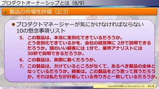 プロダクトオーナーシップとは（8/9）
製品の市場性評価（2/3）
 プロダクトマネージャーが気にかけなければならない
10の懸念事項リスト
5. この製品は、本当に差別化できているだろうか。
どう差別化できているかを、会社の経営陣に 2分で説明できる
だろうか。頭のいい顧客には 1分で、業界アナリストには
30秒で説明できるだろうか。
6. この製品は、実際に動くだろうか。
7. この製品は、欠けているところがなくて、あるべき製品の全体と
なっているだろうか。顧客は。この製品をどう思って買うだろう
か。それは私たちが計画している売り方と一致しているだろうか。
Copyright © POStudy (プロダクトオーナーシップ勉強会). All rights reserved. 32
Inspired日本語版 by Mare Azzurro, Inc. – 第41章
 