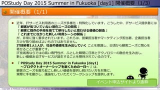 POStudy Day 2015 Summer in Fukuoka [day1] 開催概要（1/3）
開催概要（1/1）
 近年、ITサービス利用者のニーズが多様化・特殊化しています。こうした中、ITサービス提供者には
『 顧客が気づいていない潜在ニーズの開拓 』
『 顧客に既存の手段を捨てて移行したいと思わせる価値の創造 』
『 これまでになかった新しい利用シーンの開拓 』
が、非常に強く要求されています。これらは、営業担当者やマーケティング担当者、企画担当者
だけが取り組めばよいものではありません。
IT技術者1人1人が、社会的価値を生み出していく ことを意識し、日頃から顧客ニーズに関心を
寄せることが重要です。
IT技術者ならではの高い専門性が、ふとした瞬間に日常とテクノロジーの融合を生み出し、
新しい価値あるITサービスが誕生することを期待されているのです。
 『 POStudy Day 2015 Summer in Fukuoka [day1]
～プロダクトオーナーシップを磨くための一日～ 』は、
顧客のニーズを掘り起こし新しい価値を提供し続けたい方を対象に、
実際に手を動かし、議論をしていただくワークショップを提供します。
3Copyright © POStudy (プロダクトオーナーシップ勉強会). All rights reserved.
イベント申込サイトより抜粋
 