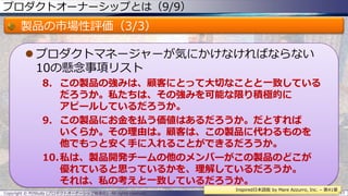 プロダクトオーナーシップとは（9/9）
製品の市場性評価（3/3）
 プロダクトマネージャーが気にかけなければならない
10の懸念事項リスト
8. この製品の強みは、顧客にとって大切なことと一致している
だろうか。私たちは、その強みを可能な限り積極的に
アピールしているだろうか。
9. この製品にお金を払う価値はあるだろうか。だとすれば
いくらか。その理由は。顧客は、この製品に代わるものを
他でもっと安く手に入れることができるだろうか。
10.私は、製品開発チームの他のメンバーがこの製品のどこが
優れていると思っているかを、理解しているだろうか。
それは、私の考えと一致しているだろうか。
Copyright © POStudy (プロダクトオーナーシップ勉強会). All rights reserved. 33
Inspired日本語版 by Mare Azzurro, Inc. – 第41章
 