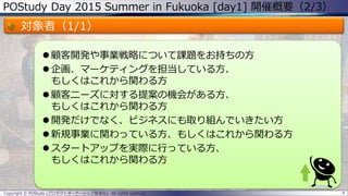 POStudy Day 2015 Summer in Fukuoka [day1] 開催概要（2/3）
対象者（1/1）
 顧客開発や事業戦略について課題をお持ちの方
 企画、マーケティングを担当している方、
もしくはこれから関わる方
 顧客ニーズに対する提案の機会がある方、
もしくはこれから関わる方
 開発だけでなく、ビジネスにも取り組んでいきたい方
 新規事業に関わっている方、もしくはこれから関わる方
 スタートアップを実際に行っている方、
もしくはこれから関わる方
4Copyright © POStudy (プロダクトオーナーシップ勉強会). All rights reserved.
 