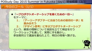 POStudy Day 2015 Summer in Fukuoka [day1] 開催概要（3/3）
今日のゴール（1/1）
 「～プロダクトオーナーシップを磨くための一日～」
をテーマに、
１． 『アーリーアダプターに出会うための最初の一歩』を
踏み出そう
２． 『デザイン思考』に学ぶプロダクトオーナーシップ
という、顧客の理解について仮説を立てて検証を行う
ワークショップを通して、実際に手を動かし、
参加者同士で議論を重ねた上で、明日の現場へ繋げる。
5Copyright © POStudy (プロダクトオーナーシップ勉強会). All rights reserved.
 