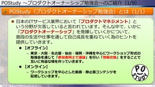 POStudy ～プロダクトオーナーシップ勉強会～のご紹介（1/9）
POStudy（プロダクトオーナーシップ勉強会）とは（1/1）
 日本のITサービス業界において「プロダクトマネジメント」と
いう分野が欠落していると言われています。そんな中で、いかに
「プロダクトオーナーシップ」を発揮していくかについて、
普段の生活や仕事を通して自己成長を重ねていく為のヒントを
提供していきます。
 【オフライン】
– 東京・大阪・名古屋・仙台・福岡・沖縄を中心にワークショップ形式の
勉強会を通じて「参加者同士で議論」を行い「情報交換」をすることで
互いに有益な場を作っていきます。
 【オンライン】
– ワークショップを中心とした動画・静止画コンテンツを
配信していきます。
Copyright © POStudy (プロダクトオーナーシップ勉強会). All rights reserved. 7
 