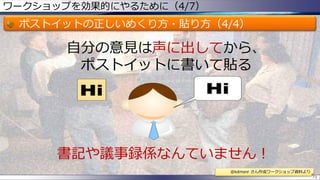 ワークショップを効果的にやるために（4/7）
ポストイットの正しいめくり方・貼り方（4/4）
73
書記や議事録係なんていません！
自分の意見は声に出してから、
ポストイットに書いて貼る
@kdmsnr さん作成ワークショップ資料より
 
