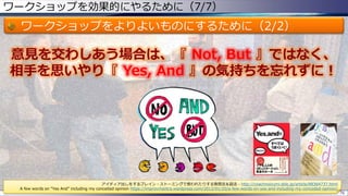 ワークショップを効果的にやるために（7/7）
ワークショップをよりよいものにするために（2/2）
76
意見を交わしあう場合は、『 Not, But 』ではなく、
相手を思いやり『 Yes, And 』の気持ちを忘れずに！
アイディア出しをするブレイン・ストーミングで使われたりする発想法＆話法 - http://coachnoizumi.sblo.jp/article/88364737.html
A few words on “Yes And” including my conceited opinion https://improvmantra.wordpress.com/2012/01/20/a-few-words-on-yes-and-including-my-conceded-opinion/
 