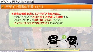 デザイン思考とは（1/23）
デザイン思考の定義（1/1）
 顧客の観察を通してアイデアを生み出し、
そのアイデアをプロトタイプを通して評価する
というプロセスを繰り返していくことで、
イノベーションにつなげていくための手法
Copyright © @fullvirtue. All rights reserved. 88
PMStyle – プロダクトマネジメント入門 http://pmstyle.biz/column/product/product3_2.htm
 