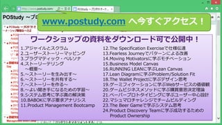 Copyright © POStudy (プロダクトオーナーシップ勉強会). All rights reserved. 9
www.postudy.com へ今すぐアクセス！
ワークショップの資料をダウンロード可で公開中！
1.アジャイルとスクラム
2.ユーザーストーリーマッピング
3.プラグマティック・ペルソナ
4.ストーリーテリング
～概要～
5.～ストーリーを生み出す～
6.～ストーリーを共有する～
7.～ストーリーを作る～
8.～よい聞き手になるための学習～
9.システム思考に学ぶ真の解決策
10.BABOKに学ぶ要求アナリシス
11.Product Management Bootcamp
12.The Specification Exerciseで仕様伝達
13.Fearless Journeyでパターンによる改善
14.Moving Motivatorsに学ぶモチベーション
15.Business Model Canvas
16.RUNNING LEANに学ぶLean Canvas
17.Lean Diagramに学ぶProblem/Solution Fit
18.The Wallet Projectに学ぶデザイン思考
19.ゲーミフィケーションに学ぶWebサービスの価値観
20.ゲームビジネスメソッドに学ぶ購買意思決定理論
21.ペーパープロトタイピングに学ぶユーザー中心設計
22.マシュマロチャレンジでチームビルディング
23.The Beer Gameで学ぶシステム思考
24.Product Discovery Teamに学ぶ成功するための
Product Ownership
 