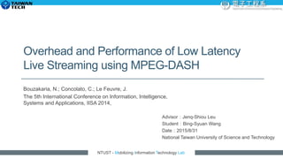NTUST - Mobilizing Information Technology Lab
Overhead and Performance of Low Latency
Live Streaming using MPEG-DASH
Bouzakaria, N.; Concolato, C.; Le Feuvre, J.
The 5th International Conference on Information, Intelligence,
Systems and Applications, IISA 2014,
Advisor：Jenq-Shiou Leu
Student：Bing-Syuan Wang
Date：2015/8/31
National Taiwan University of Science and Technology
 