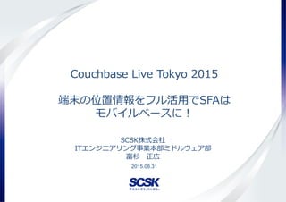 Copyright(c) SCSK Corporation
Couchbase Live Tokyo 2015
端末の位置情報をフル活用でSFAは
モバイルベースに！
2015.08.31
SCSK株式会社
ITエンジニアリング事業本部ミドルウェア部
富杉 正広
 