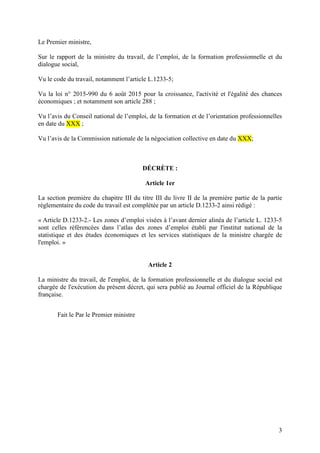 3
Le Premier ministre,
Sur le rapport de la ministre du travail, de l’emploi, de la formation professionnelle et du
dialogue social,
Vu le code du travail, notamment l’article L.1233-5;
Vu la loi n° 2015-990 du 6 août 2015 pour la croissance, l'activité et l'égalité des chances
économiques ; et notamment son article 288 ;
Vu l’avis du Conseil national de l’emploi, de la formation et de l’orientation professionnelles
en date du XXX ;
Vu l’avis de la Commission nationale de la négociation collective en date du XXX;
DÉCRÈTE :
Article 1er
La section première du chapitre III du titre III du livre II de la première partie de la partie
règlementaire du code du travail est complétée par un article D.1233-2 ainsi rédigé :
« Article D.1233-2.- Les zones d’emploi visées à l’avant dernier alinéa de l’article L. 1233-5
sont celles référencées dans l’atlas des zones d’emploi établi par l'institut national de la
statistique et des études économiques et les services statistiques de la ministre chargée de
l'emploi. »
Article 2
La ministre du travail, de l'emploi, de la formation professionnelle et du dialogue social est
chargée de l'exécution du présent décret, qui sera publié au Journal officiel de la République
française.
Fait le Par le Premier ministre
 