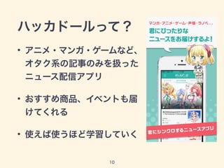 ハッカドールって？
• アニメ・マンガ・ゲームなど、
オタク系の記事のみを扱った
ニュース配信アプリ
• おすすめ商品、イベントも届
けてくれる
• 使えば使うほど学習していく
10
 