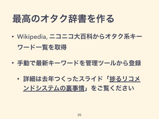 最高のオタク辞書を作る
• Wikipedia, ニコニコ大百科からオタク系キー
ワード一覧を取得
• 手動で最新キーワードを管理ツールから登録
• 詳細は去年つくったスライド「 るリコメ
ンドシステムの裏事情」をご覧ください
25
 