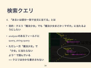 検索クエリ
4. 「あるいは部分一致で全文に当てる」とは
• 目的：クエリ「魔法少女」でも「魔法少女まどか☆マギカ」に当たるよ
うにしたい
• analyzerのあるフィールドに 
query_string query
• ただし一方「魔法少女」で 
「少女」に当たらない 
よう”” で囲んでいる 
=> クエリは分かち書きされない
34
 