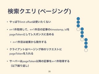 検索クエリ (ページング)
• やっぱりlimit offsetは使いたくない
• n+1件取得して、n+1件目の記事のtimestamp, idを
pageTokenとしてレスポンスに含める
• n+1件目は結果から除外する
• クライアントはページング時のリクエストに
pageTokenを入れる
• サーバーはpageToken以降の記事をn+1件取得する
（以下繰り返し）
35
 