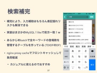 検索補完
• 補完により、入力補助はもちろん表記揺れリ
スクも解消できる
• 実装はまさかのMySQL！likeで前方一致！ｗ
• あらかじめbatchで全キーワードの登場数を
管理するテーブルを作っている (TDIDFのDF)
• nginx proxy cacheでフロントキャッシュして
負荷軽減
• カジュアルに使えるのでおすすめ
37
 