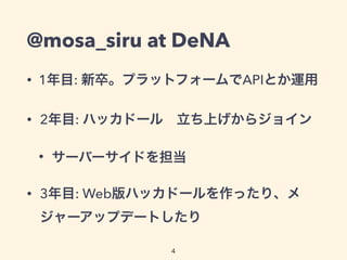 @mosa_siru at DeNA
• 1年目: 新卒。プラットフォームでAPIとか運用
• 2年目: ハッカドール 立ち上げからジョイン
• サーバーサイドを担当
• 3年目: Web版ハッカドールを作ったり、メ
ジャーアップデートしたり
4
 