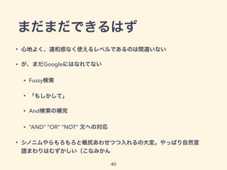 まだまだできるはず
• 心地よく、違和感なく使えるレベルであるのは間違いない
• が、まだGoogleにはなれてない
• Fussy検索
• 「もしかして」
• And検索の補完
• “AND” “OR” “NOT” 文への対応
• シノニムやらもろもろと帳尻あわせつつ入れるの大変。やっぱり自然言
語まわりはむずかしい（こなみかん
40
 