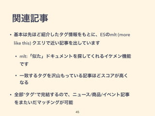 関連記事
• 基本は先ほど紹介したタグ情報をもとに、ESのmlt (more
like this) クエリで近い記事を出しています
• mlt:「似た」ドキュメントを探してくれるイケメン機能
です
• 一致するタグを沢山もっている記事ほどスコアが高く
なる
• 全部”タグ”で完結するので、ニュース/商品/イベント記事
をまたいだマッチングが可能
45
 