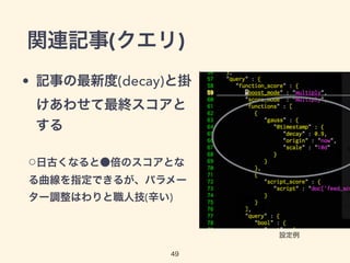 関連記事(クエリ)
• 記事の最新度(decay)と掛
けあわせて最終スコアと
する
○日古くなると●倍のスコアとな
る曲線を指定できるが、パラメー
ター調整はわりと職人技(辛い)
49
設定例
 