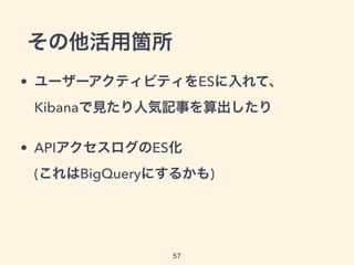 その他活用箇所
• ユーザーアクティビティをESに入れて、
Kibanaで見たり人気記事を算出したり
• APIアクセスログのES化 
(これはBigQueryにするかも)
57
 
