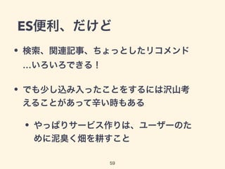 ES便利、だけど
• 検索、関連記事、ちょっとしたリコメンド
…いろいろできる！
• でも少し込み入ったことをするには沢山考
えることがあって辛い時もある
• やっぱりサービス作りは、ユーザーのた
めに泥臭く畑を耕すこと
59
 