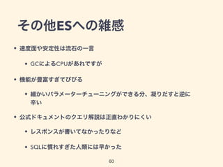 その他ESへの雑感
• 速度面や安定性は流石の一言
• GCによるCPUがあれですが
• 機能が豊富すぎてびびる
• 細かいパラメーターチューニングができる分、凝りだすと逆に
辛い
• 公式ドキュメントのクエリ解説は正直わかりにくい
• レスポンスが書いてなかったりなど
• SQLに慣れすぎた人類には早かった
60
 