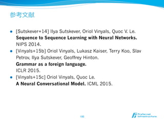 参考⽂文献
l  [Sutskever+14] Ilya Sutskever, Oriol Vinyals, Quoc V. Le.
Sequence to Sequence Learning with Neural Networks.
NIPS 2014.
l  [Vinyals+15b] Oriol Vinyals, Lukasz Kaiser, Terry Koo, Slav
Petrov, Ilya Sutskever, Geoffrey Hinton.
Grammar as a foreign language.
ICLR 2015.
l  [Vinyals+15c] Oriol Vinyals, Quoc Le.
A Neural Conversational Model. ICML 2015.
100	
 