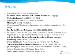 参考⽂文献
l  [Peng+15a] Baolin Peng, Kaisheng Yao.
Recurrent Neural Networks with External Memory for Language
Understanding. arXiv:1506.00195, 2015.
l  [Weston+15] J. Weston, S. Chopra, A. Bordes.
Memory Networks. ICLR 2015.
l  [Sukhbaatar+15] Sainbayar Sukhbaatar, Arthur Szlam, Jason Weston, Rob
Fergus.
End-To-End Memory Networks. arXiv:1503.08895, 2015.
l  [Kumar+15] Ankit Kumar, Ozan Irsoy, Jonathan Su, James Bradbury, Robert
English, Brian Pierce, Peter Ondruska, Ishaan Gulrajani, Richard Socher.
Ask Me Anything: Dynamic Memory Networks for Natural Language
Processing. arXiv:1506.07285, 2015.
l  [Peng+15b] Baolin Peng, Zhengdong Lu, Hang Li, Kam-Fai Wong.
Towards Neural Network-based Reasoning. arXiv:1508.05508, 2015.
l  [Kiros+15] Ryan Kiros, Yukun Zhu, Ruslan Salakhutdinov, Richard S. Zemel,
Antonio Torralba, Raquel Urtasun, Sanja Fidler.
Skip-Thought Vectors. arXiv:1506.06726, 2015.
103	
 