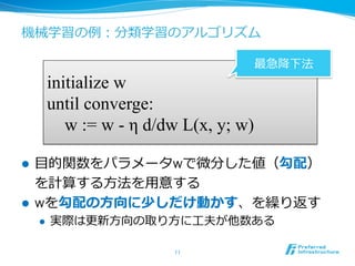 機械学習の例例：分類学習のアルゴリズム
l  ⽬目的関数をパラメータwで微分した値（勾配）
を計算する⽅方法を⽤用意する
l  wを勾配の⽅方向に少しだけ動かす、を繰り返す
l  実際は更更新⽅方向の取り⽅方に⼯工夫が他数ある
11	
initialize w
until converge:
w := w - η d/dw L(x, y; w)
最急降降下法
 