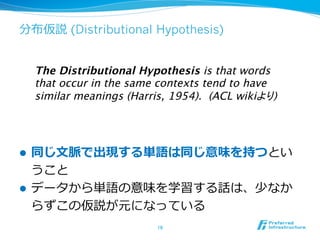 分布仮説 (Distributional Hypothesis)
l  同じ⽂文脈で出現する単語は同じ意味を持つとい
うこと
l  データから単語の意味を学習する話は、少なか
らずこの仮説が元になっている
16	
The Distributional Hypothesis is that words
that occur in the same contexts tend to have
similar meanings (Harris, 1954). (ACL wikiより)	
 