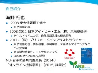 ⾃自⼰己紹介
海野  裕也
l  -2008 東⼤大情報理理⼯工修⼠士
l  ⾃自然⾔言語処理理
l  2008-2011 ⽇日本アイ・ビー・エム（株）東京基礎研
l  テキストマイニング、⾃自然⾔言語処理理の研究開発
l  2011- （株）プリファードインフラストラクチャー
l  ⾃自然⾔言語処理理、情報検索索、機械学習、テキストマイニングなど
の研究開発
l  研究開発系案件、コンサルティング
l  JubatusやChainerの開発
NLP若若⼿手の会共同委員⻑⾧長（2014-）
「オンライン機械学習」（2015, 講談社）
2	
 