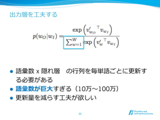 出⼒力力層を⼯工夫する
l  語彙数 x 隠れ層 　の⾏行行列列を毎単語ごとに更更新す
る必要がある
l  語彙数が巨⼤大すぎる（10万〜～100万）
l  更更新量量を減らす⼯工夫が欲しい
23	
 