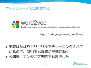 オープンソースで公開される
l  実装はかなりギリギリまでチューニングされて
いるので、CPUでも異異様に⾼高速に動く
l  公開後、エンジニア界隈でも流流⾏行行した
27	
https://code.google.com/p/word2vec/	
 