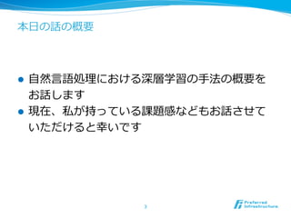 本⽇日の話の概要
l  ⾃自然⾔言語処理理における深層学習の⼿手法の概要を
お話します
l  現在、私が持っている課題感などもお話させて
いただけると幸いです
3	
 