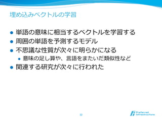 埋め込みベクトルの学習
l  単語の意味に相当するベクトルを学習する
l  周囲の単語を予測するモデル
l  不不思議な性質が次々に明らかになる
l  意味の⾜足し算や、⾔言語をまたいだ類似性など
l  関連する研究が次々に⾏行行われた
32	
 