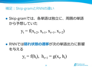 補⾜足：Skip-gramとRNNの違い
l  Skip-gramでは、各単語は独⽴立立に、周囲の単語
から予想していた
l  RNNでは隠れ状態の遷移が次の単語出⼒力力に影響
を与える
38	
yt = f(ht), ht+1 = g(xt, ht)
yt = f(xt-2, xt-1, xt+1, xt+2)
 