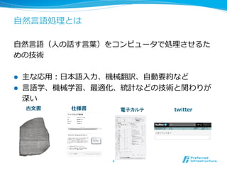 ⾃自然⾔言語処理理とは
⾃自然⾔言語（⼈人の話す⾔言葉葉）をコンピュータで処理理させるた
めの技術
l  主な応⽤用：⽇日本語⼊入⼒力力、機械翻訳、⾃自動要約など
l  ⾔言語学、機械学習、最適化、統計などの技術と関わりが
深い
4	
古⽂文書 　 　 　 　 　 　仕様書 電子カルテ 　 　 　 　 　 　twitter
 