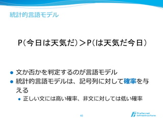 統計的⾔言語モデル
l  ⽂文か否かを判定するのが⾔言語モデル
l  統計的⾔言語モデルは、記号列列に対して確率率率を与
える
l  正しい⽂文には⾼高い確率率率、⾮非⽂文に対しては低い確率率率
43	
P（今日は天気だ）＞P（は天気だ今日）	
 
