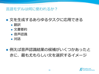 ⾔言語モデルは何に使われるか？
l  ⽂文を⽣生成するあらゆるタスクに応⽤用できる
l  翻訳
l  ⽂文書要約
l  ⾳音声認識識
l  対話
l  例例えば⾳音声認識識結果の候補がいくつかあったと
きに、最も尤もらしい⽂文を選択するイメージ
45	
 
