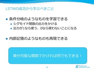 LSTMの成功から学ぶべきこと
l  条件分岐のようなものを学習できる
l  シグモイド関数の出⼒力力をかける
l  出⼒力力が1なら使う、0なら使わないことになる
l  内部記憶のようなものも再現できる
48	
微分可能な関数でかければ何でもできる！
 