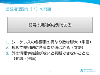 ⾔言語処理理固有（？）の問題
1.  シーケンスの各要素の異異なり数は膨⼤大（単語）
2.  極めて規則的に各要素が選ばれる（⽂文法）
3.  外の情報や推論論がないと判断できないことも
（知識識・推論論）
5	
記号の規則的な列列である
 