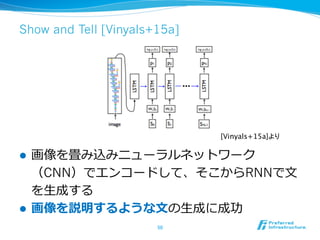 Show and Tell [Vinyals+15a]
l  画像を畳み込みニューラルネットワーク
（CNN）でエンコードして、そこからRNNで⽂文
を⽣生成する
l  画像を説明するような⽂文の⽣生成に成功
50	
[Vinyals+15a]より	
 